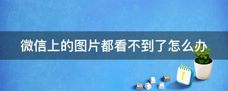 微信上的图片都看不到了怎么办 微信上的图片都看不到了怎么办呀