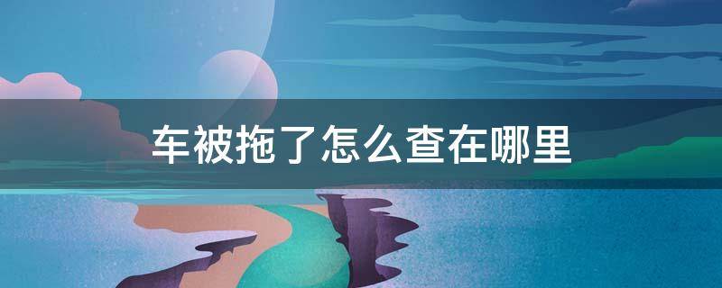 车被拖了怎么查在哪里（车被拖了怎么查在哪里取车）