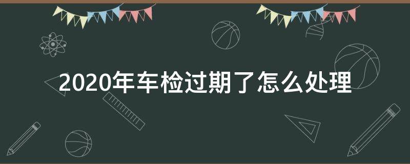 2020年车检过期了怎么处理 2020年车年检过期怎么办