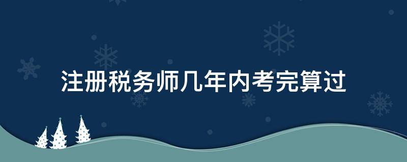 注册税务师几年内考完算过（注册税务师考试几年内通过）