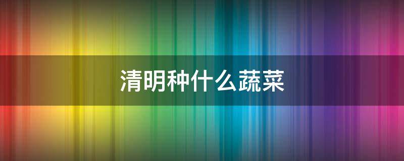 清明种什么蔬菜 清明种什么蔬菜最好
