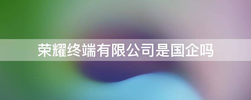 荣耀终端有限公司是国企吗 荣耀终端是什么公司