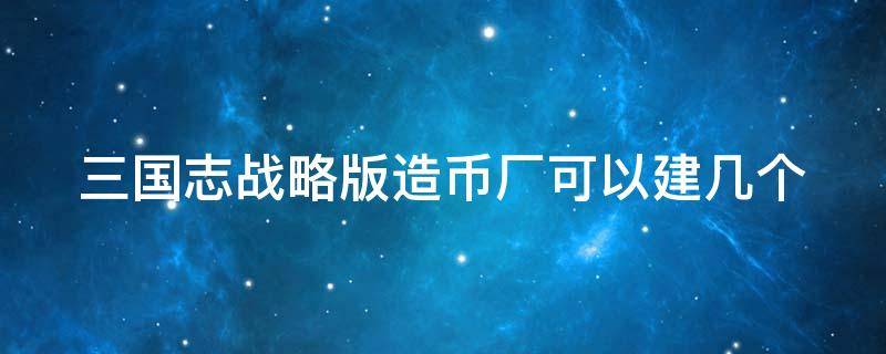 三国志战略版造币厂可以建几个（三国志战略版造币厂建几个合理）