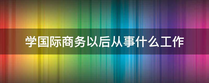 学国际商务以后从事什么工作（国际商务学完了干什么职业）