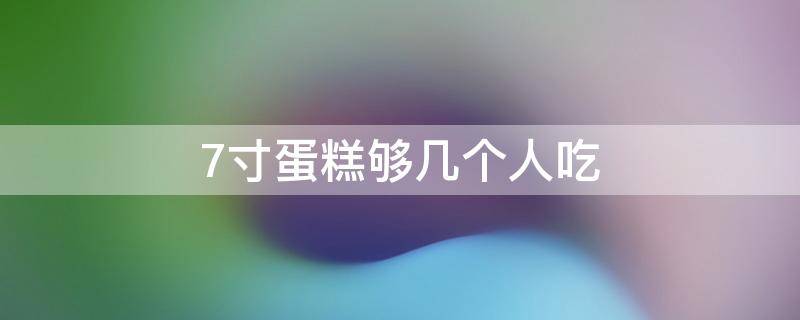 7寸蛋糕够几个人吃（6寸蛋糕7个人够吃吗）