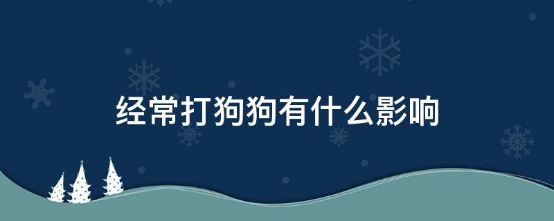 经常打狗狗有什么影响（经常打小狗对小狗的影响）