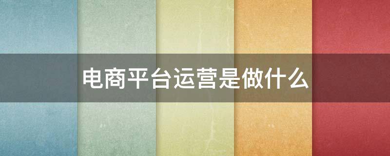 电商平台运营是做什么（电商平台运营管理主要做什么）