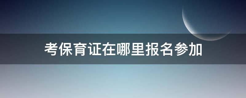 考保育证在哪里报名参加（考保育证去哪里报名）