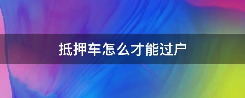 抵押车怎么才能过户（怎么能让抵押车过户）