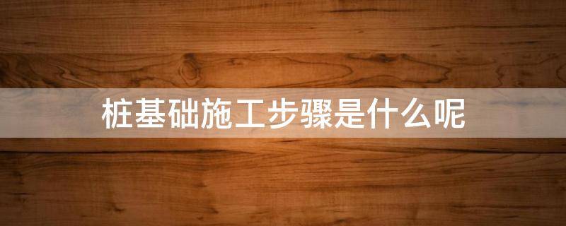 桩基础施工步骤是什么呢 桩基施工有几种方法
