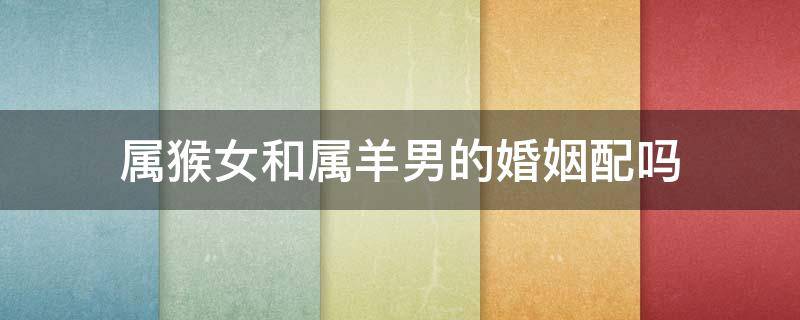 属猴女和属羊男的婚姻配吗（属猴女跟属羊男的婚姻配么）