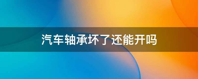 汽车轴承坏了还能开吗 汽车轮胎轴承坏了还能开吗