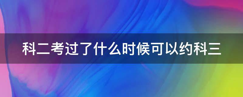 科二考过了什么时候可以约科三（科二考完什么时候可以约考科三）