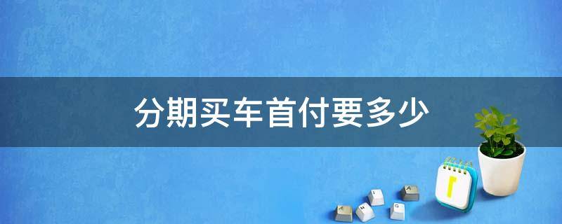 分期买车首付要多少 分期付款买车首付要多少