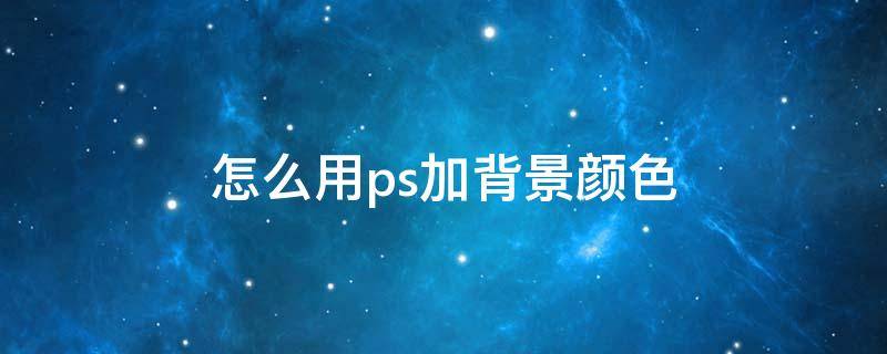 怎么用ps加背景颜色（如何用ps添加背景颜色）