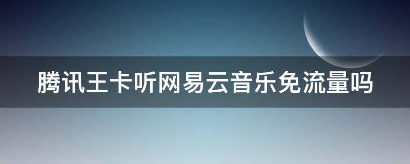 腾讯王卡听网易云音乐免流量吗（腾讯王卡可以听网易云吗）