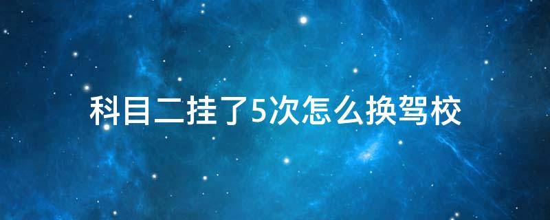 科目二挂了5次怎么换驾校（科二挂了两次可以换个驾校练科二吗）