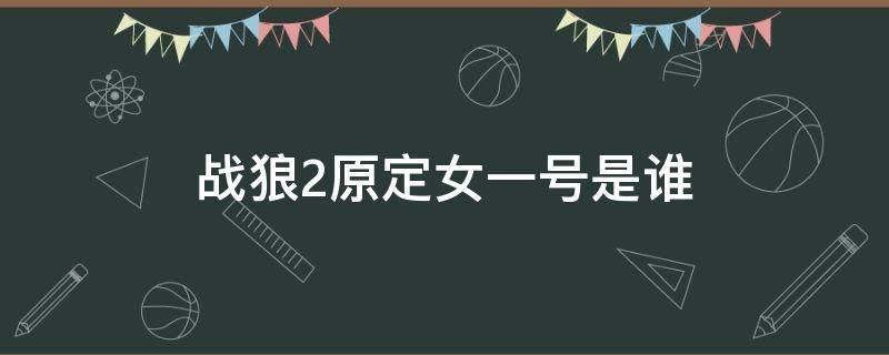 战狼2原定女一号是谁（战狼2的原定女主角是谁）