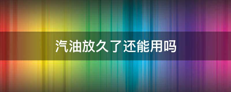 汽油放久了还能用吗（汽油放多久就不能用了）