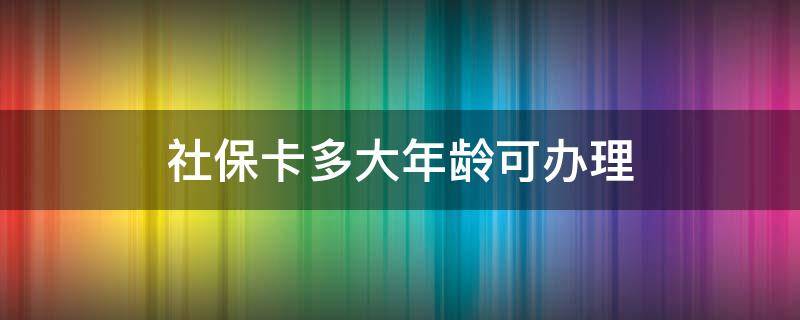 社保卡多大年龄可办理（社保卡多少岁办理）