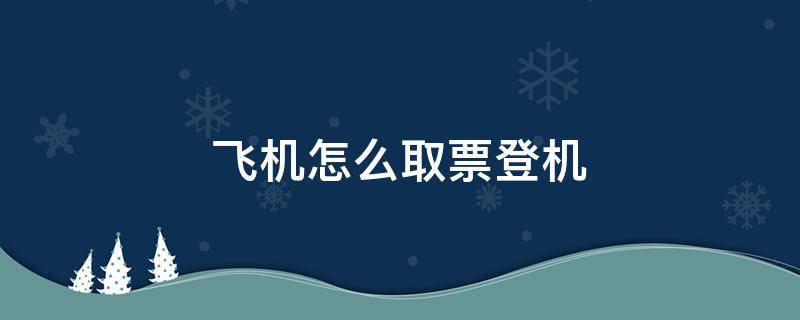 飞机怎么取票登机（飞机如何取票登机）