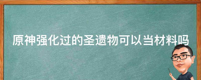 原神强化过的圣遗物可以当材料吗（强化过的圣遗物用来给新的强化）