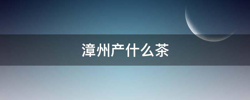 漳州产什么茶（福建漳州产什么茶）