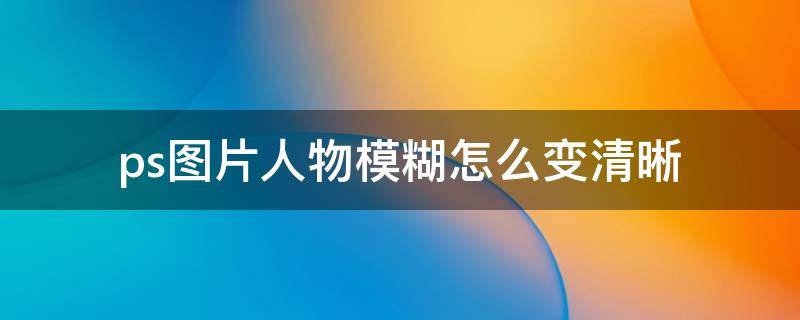 ps图片人物模糊怎么变清晰（ps如何把模糊的人物图片调整清楚）