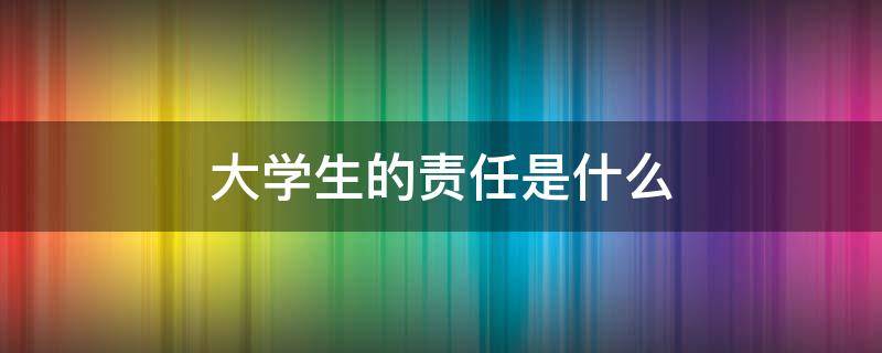 大学生的责任是什么 新时代大学生的责任是什么