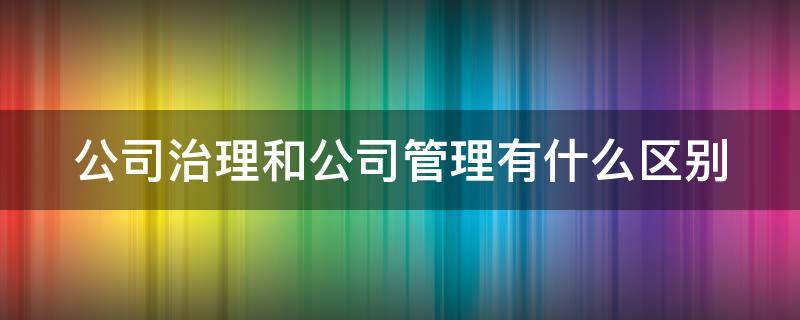 公司治理和公司管理有什么区别 公司治理和公司管理之间有什么区别?