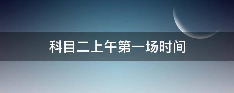 科目二上午第一场时间 科目二上午第一场考试时间