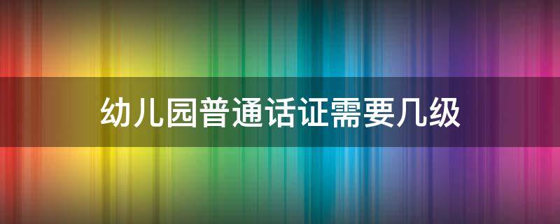 幼儿园普通话证需要几级（幼儿园普通话证需要几级山东）