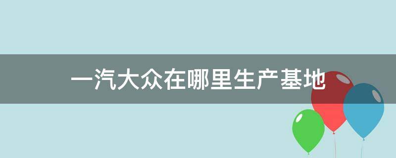 一汽大众在哪里生产基地 一汽大众在中国的生产基地是在哪儿