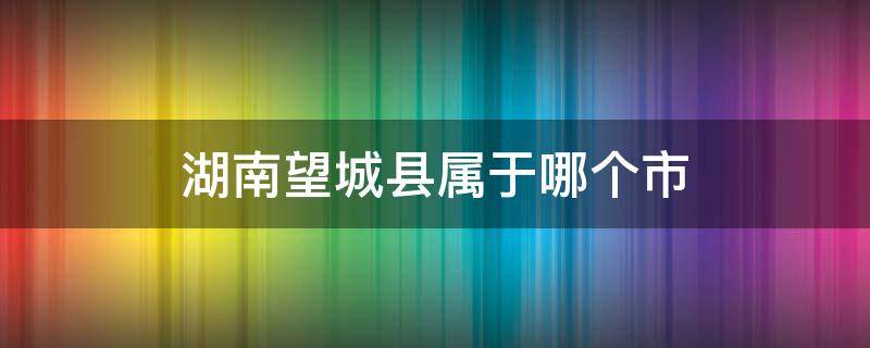 湖南望城县属于哪个市 望城区是什么县