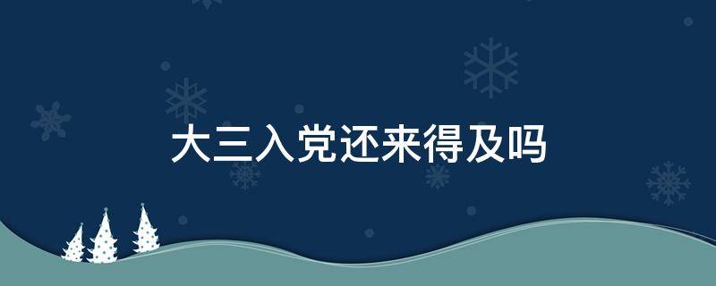 大三入党还来得及吗 大三入党还来得及吗?