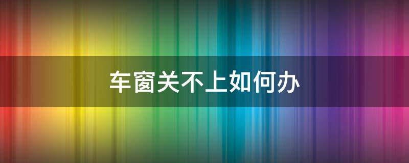 车窗关不上如何办 车窗关不上怎么办