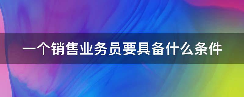 一个销售业务员要具备什么条件 销售业务员需要具备的能力