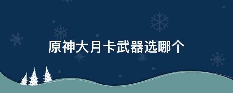 原神大月卡武器选哪个 原神大月卡武器怎么选