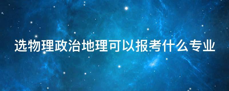 选物理政治地理可以报考什么专业（选物理政治地理可以报考什么专业研究生）