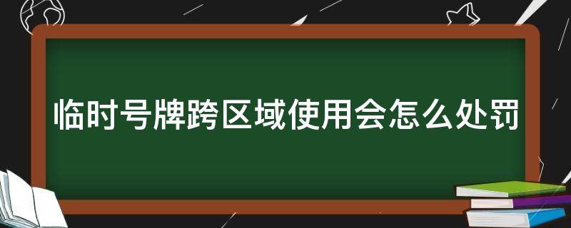 临时号牌跨区域使用会怎么处罚（临时号牌跨区域什么意思）