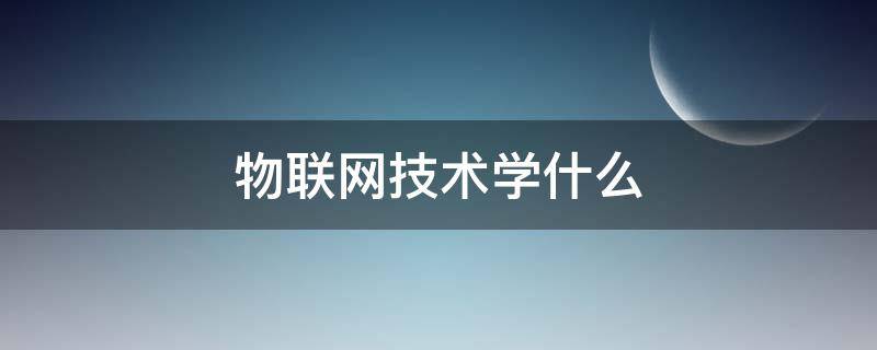 物联网技术学什么（物联网技术应用是学什么的）