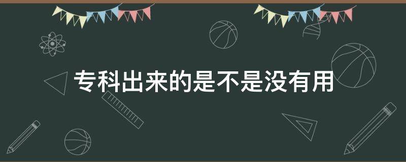 专科出来的是不是没有用（专科到底有没有用）