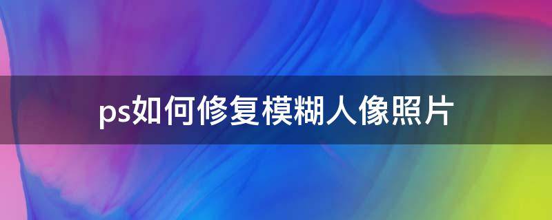 ps如何修复模糊人像照片 ps人像照片模糊怎么修复高清