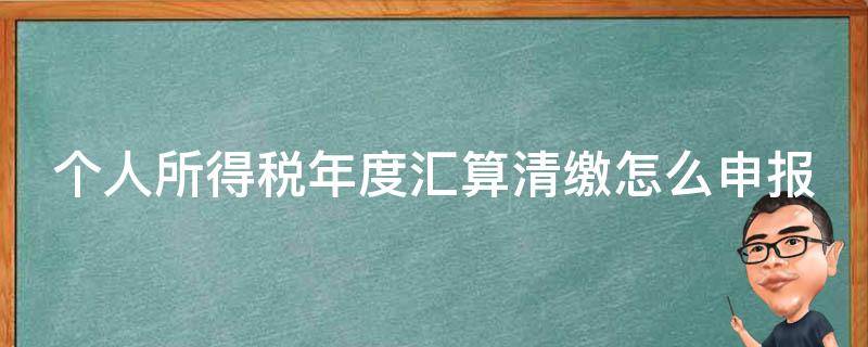 个人所得税年度汇算清缴怎么申报 个人所得税年度汇算清缴怎么申报?操作指引图解