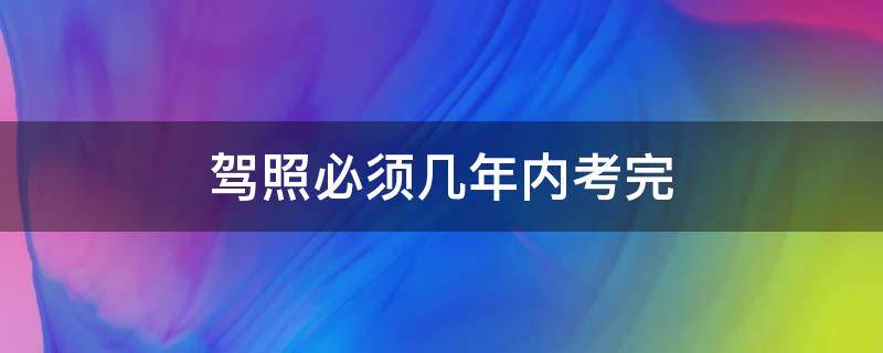 驾照必须几年内考完（驾照得几年内考完）