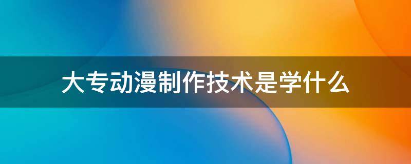 大专动漫制作技术是学什么 动漫制作技术的大专