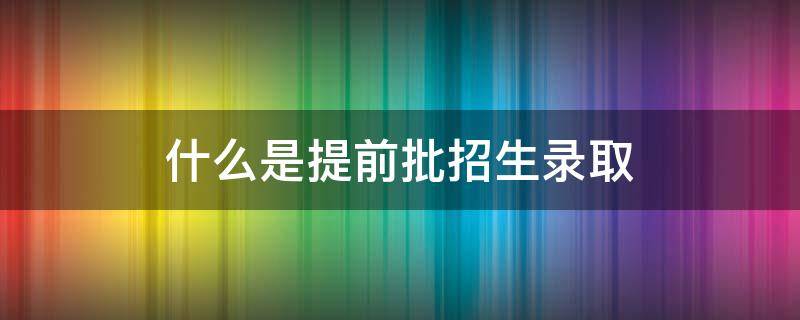 什么是提前批招生录取（提前批次录取是不是提前录取）