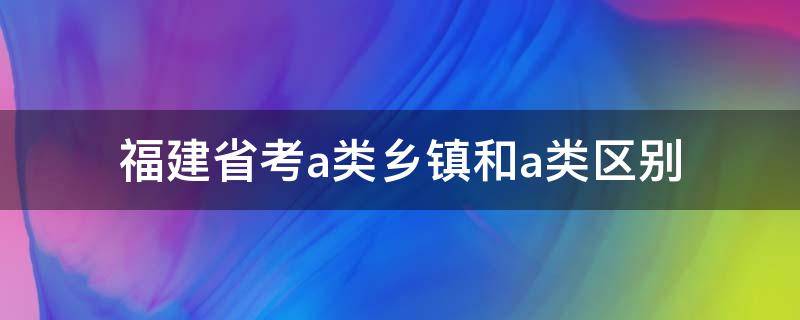 福建省考a类乡镇和a类区别（福建省考a类乡镇和a类哪个难）