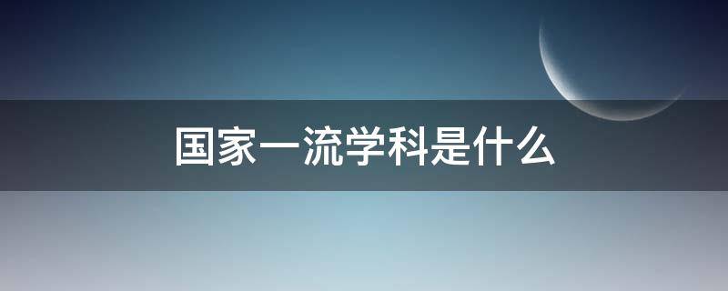 国家一流学科是什么（国家一流学科是什么意）