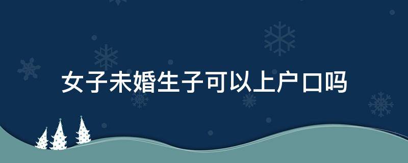 女子未婚生子可以上户口吗 女性未婚生子能上户口吗